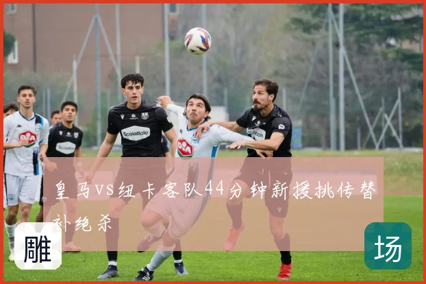 皇马vs纽卡客队44分钟新援挑传替补绝杀