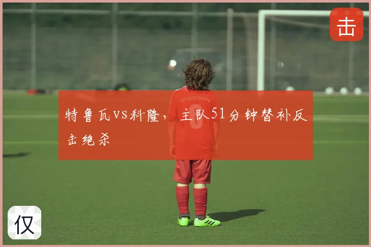 特鲁瓦vs科隆,主队51分钟替补反击绝杀